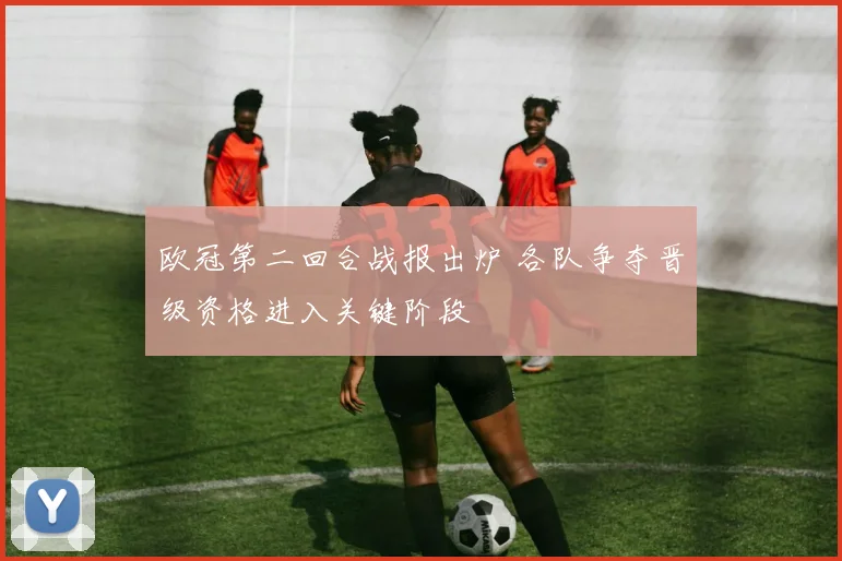 欧冠第二回合战报出炉 各队争夺晋级资格进入关键阶段