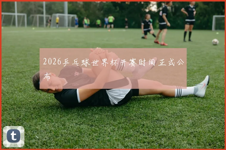 2026乒乓球世界杯开赛时间正式公布