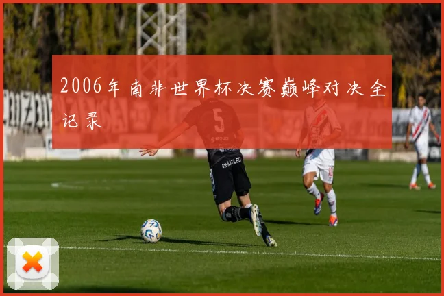 2006年南非世界杯决赛巅峰对决全记录