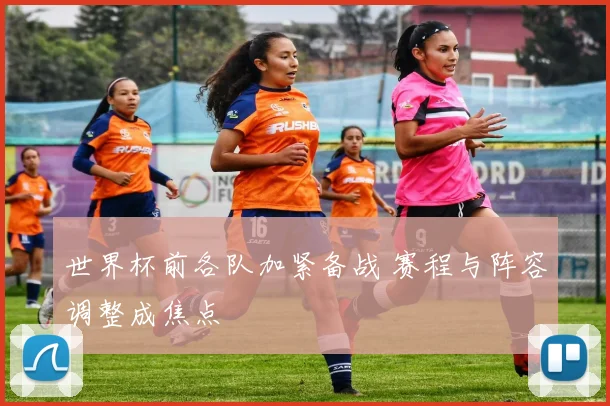 世界杯前各队加紧备战 赛程与阵容调整成焦点