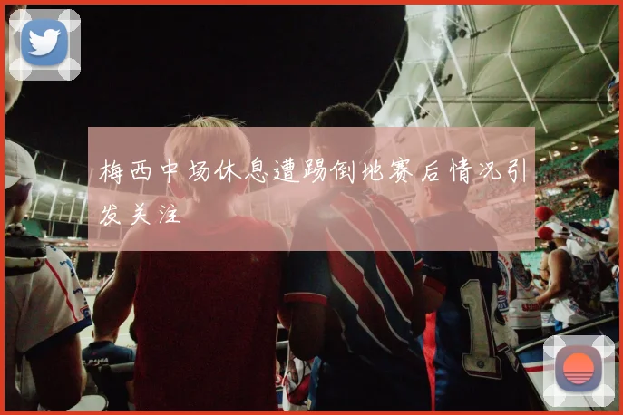 梅西中场休息遭踢倒地赛后情况引发关注